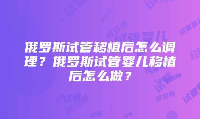 俄罗斯试管移植后怎么调理？俄罗斯试管婴儿移植后怎么做？