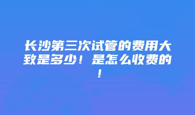 长沙第三次试管的费用大致是多少！是怎么收费的！