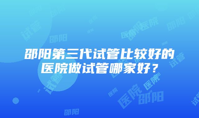 邵阳第三代试管比较好的医院做试管哪家好？