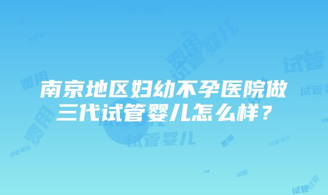 南京地区妇幼不孕医院做三代试管婴儿怎么样？