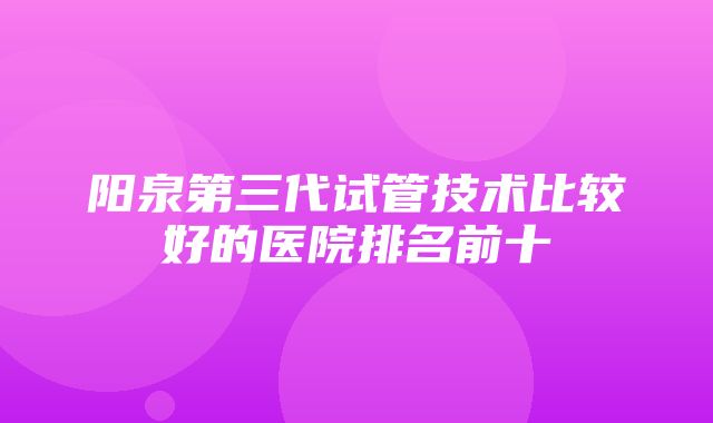 阳泉第三代试管技术比较好的医院排名前十