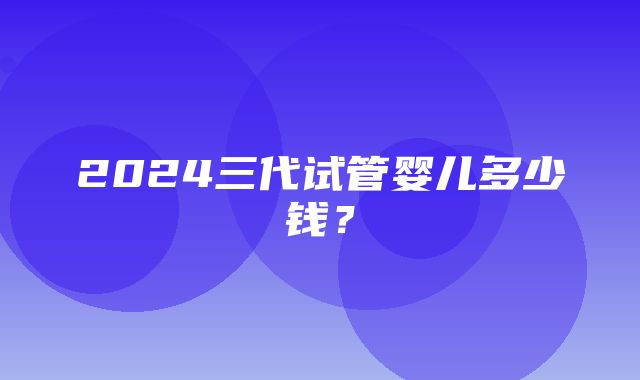 2024三代试管婴儿多少钱？