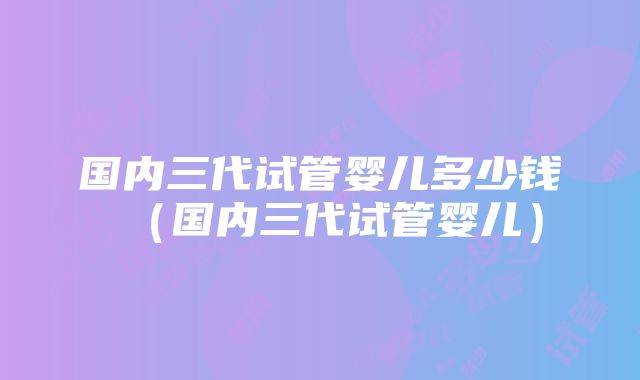 国内三代试管婴儿多少钱（国内三代试管婴儿）