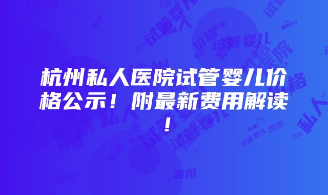 杭州私人医院试管婴儿价格公示！附最新费用解读！