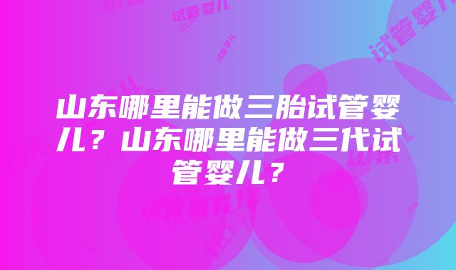 山东哪里能做三胎试管婴儿？山东哪里能做三代试管婴儿？