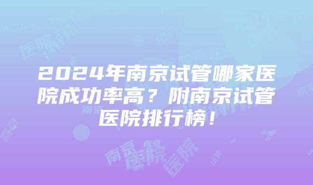 2024年南京试管哪家医院成功率高？附南京试管医院排行榜！