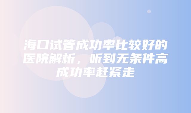 海口试管成功率比较好的医院解析，听到无条件高成功率赶紧走