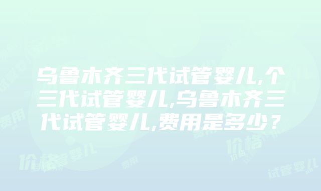 乌鲁木齐三代试管婴儿,个三代试管婴儿,乌鲁木齐三代试管婴儿,费用是多少？