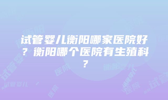 试管婴儿衡阳哪家医院好？衡阳哪个医院有生殖科？