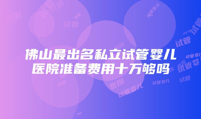 佛山最出名私立试管婴儿医院准备费用十万够吗