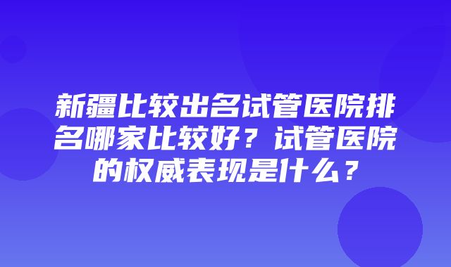 新疆比较出名试管医院排名哪家比较好？试管医院的权威表现是什么？