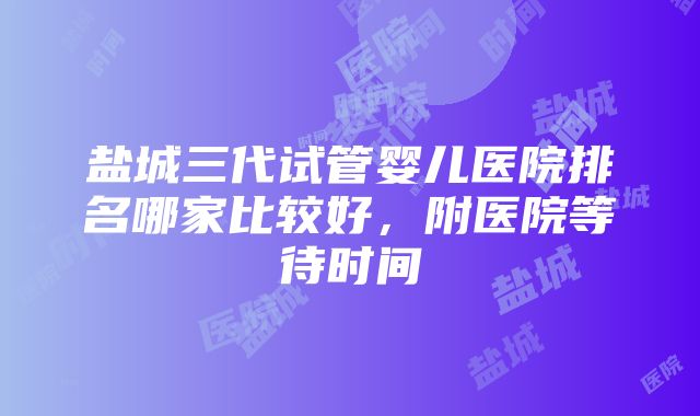 盐城三代试管婴儿医院排名哪家比较好，附医院等待时间