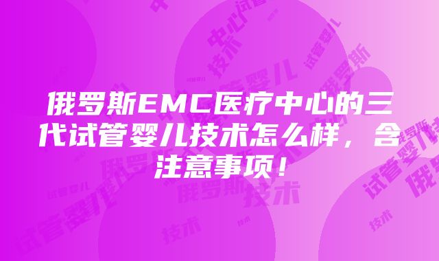 俄罗斯EMC医疗中心的三代试管婴儿技术怎么样，含注意事项！