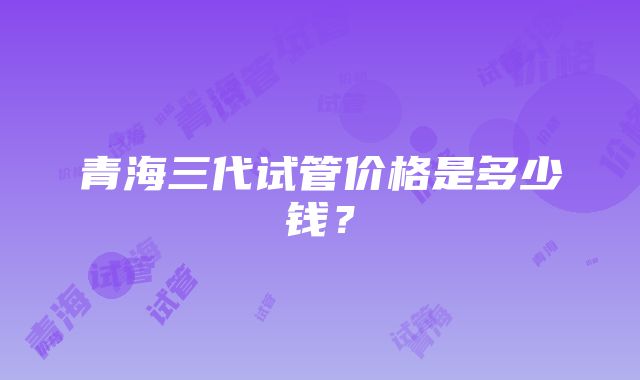 青海三代试管价格是多少钱？