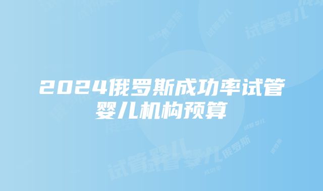 2024俄罗斯成功率试管婴儿机构预算