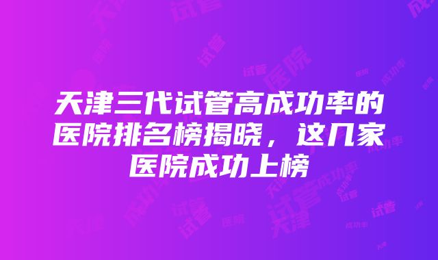 天津三代试管高成功率的医院排名榜揭晓，这几家医院成功上榜