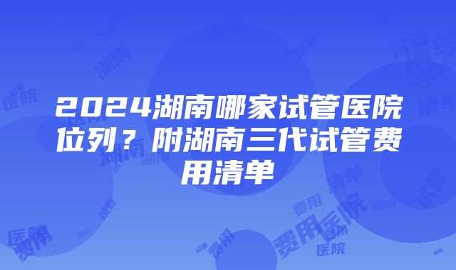 2024湖南哪家试管医院位列？附湖南三代试管费用清单