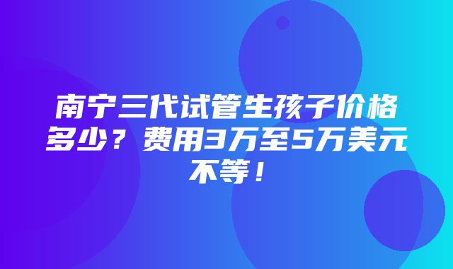 南宁三代试管生孩子价格多少？费用3万至5万美元不等！