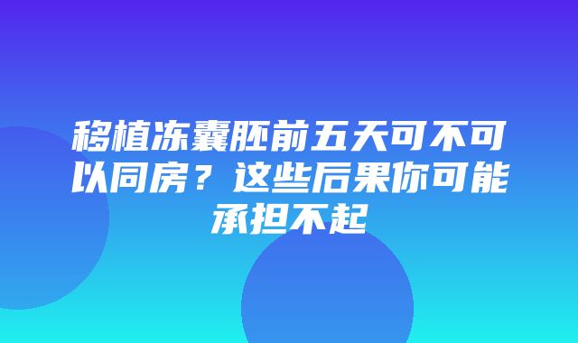 移植冻囊胚前五天可不可以同房？这些后果你可能承担不起