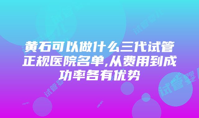 黄石可以做什么三代试管正规医院名单,从费用到成功率各有优势