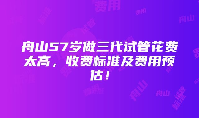 舟山57岁做三代试管花费太高，收费标准及费用预估！