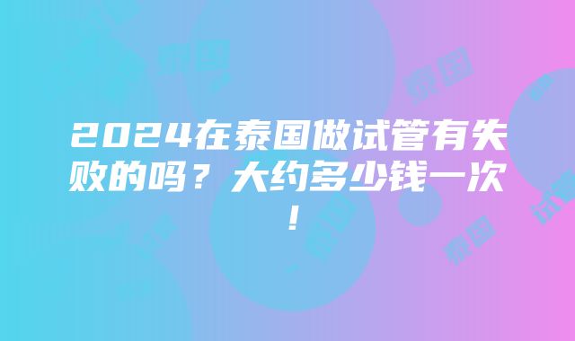 2024在泰国做试管有失败的吗？大约多少钱一次！