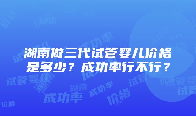 湖南做三代试管婴儿价格是多少？成功率行不行？