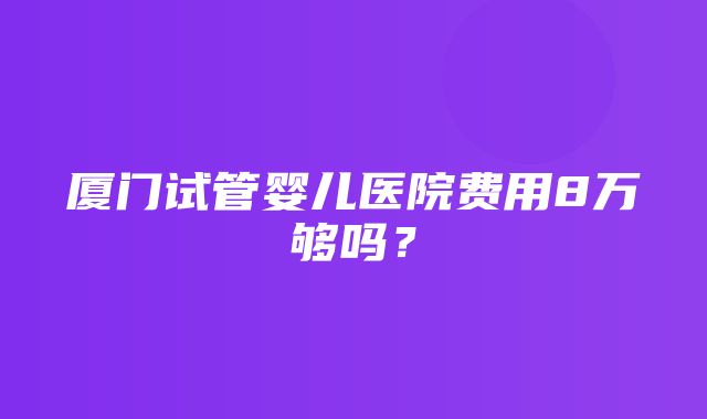 厦门试管婴儿医院费用8万够吗？