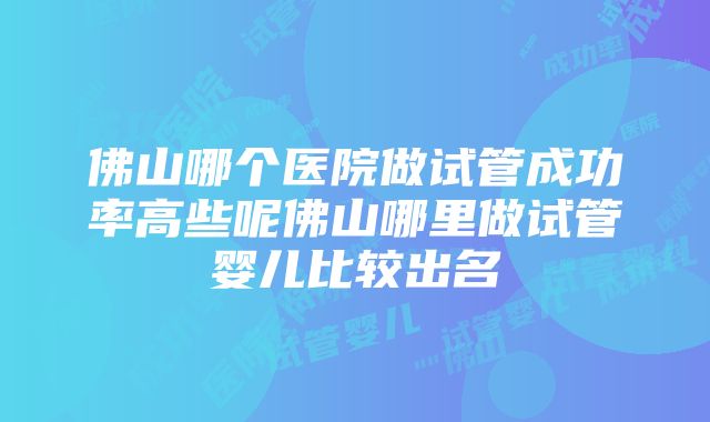 佛山哪个医院做试管成功率高些呢佛山哪里做试管婴儿比较出名