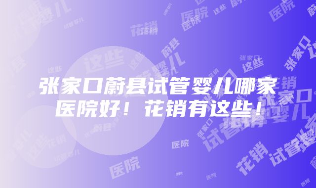 张家口蔚县试管婴儿哪家医院好！花销有这些！