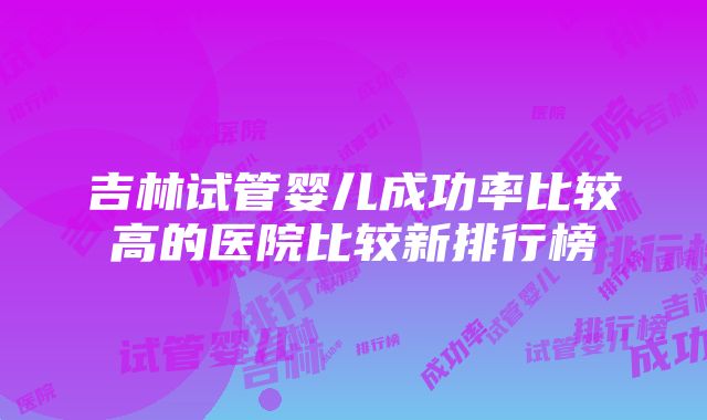 吉林试管婴儿成功率比较高的医院比较新排行榜