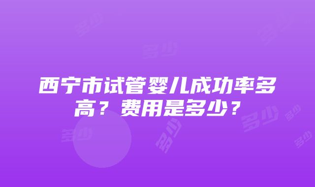 西宁市试管婴儿成功率多高？费用是多少？