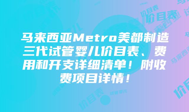 马来西亚Metro美都制造三代试管婴儿价目表、费用和开支详细清单！附收费项目详情！