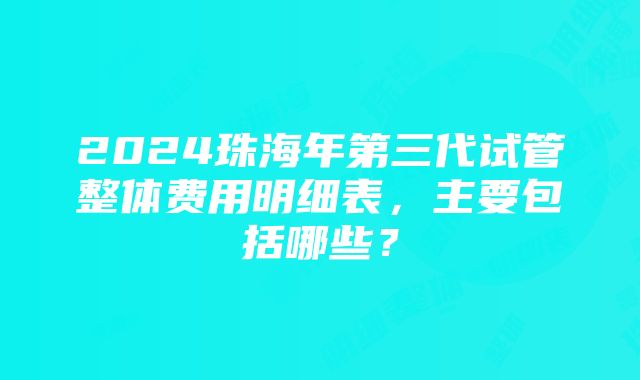 2024珠海年第三代试管整体费用明细表，主要包括哪些？