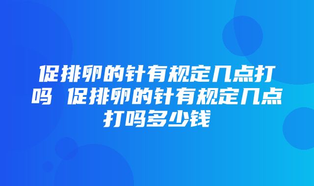 促排卵的针有规定几点打吗 促排卵的针有规定几点打吗多少钱