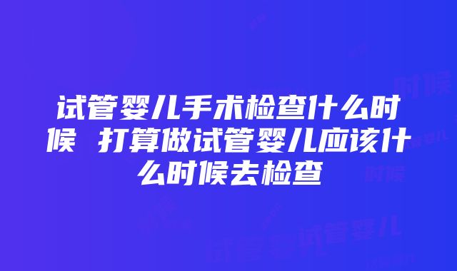 试管婴儿手术检查什么时候 打算做试管婴儿应该什么时候去检查