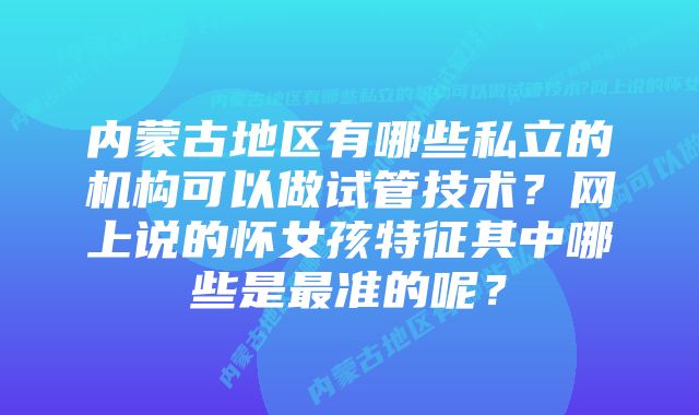 内蒙古地区有哪些私立的机构可以做试管技术？网上说的怀女孩特征其中哪些是最准的呢？