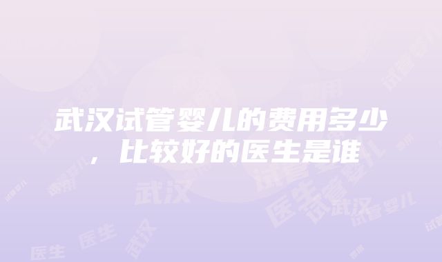 武汉试管婴儿的费用多少，比较好的医生是谁