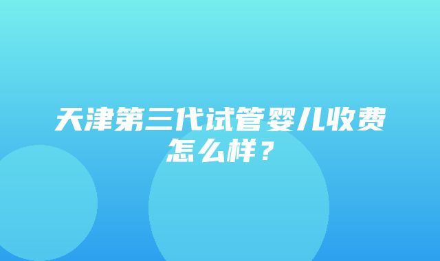 天津第三代试管婴儿收费怎么样？