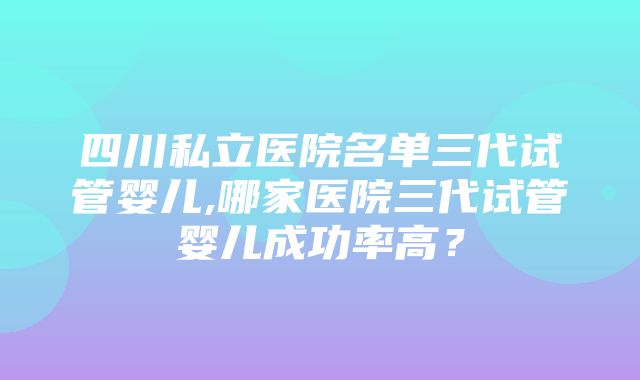 四川私立医院名单三代试管婴儿,哪家医院三代试管婴儿成功率高？