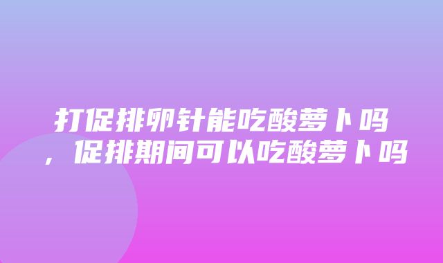 打促排卵针能吃酸萝卜吗，促排期间可以吃酸萝卜吗