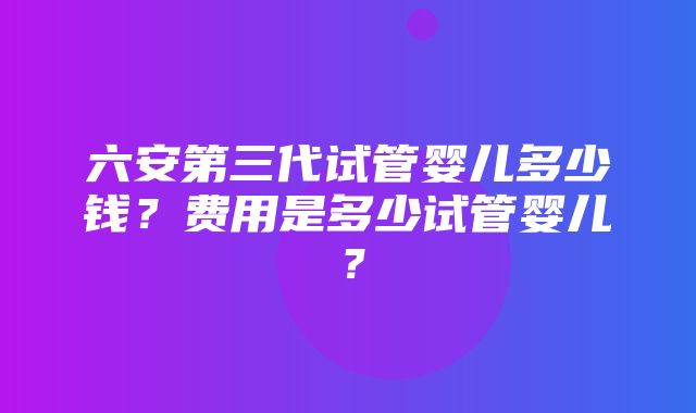 六安第三代试管婴儿多少钱？费用是多少试管婴儿？