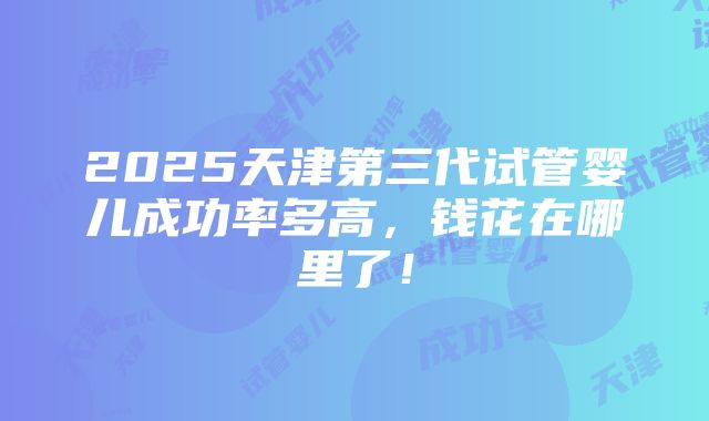 2025天津第三代试管婴儿成功率多高，钱花在哪里了！