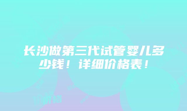 长沙做第三代试管婴儿多少钱！详细价格表！