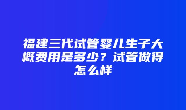 福建三代试管婴儿生子大概费用是多少？试管做得怎么样