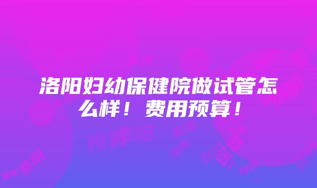 洛阳妇幼保健院做试管怎么样！费用预算！