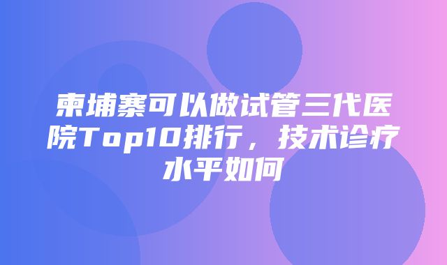 柬埔寨可以做试管三代医院Top10排行，技术诊疗水平如何