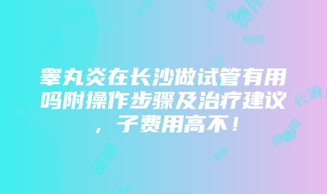 睾丸炎在长沙做试管有用吗附操作步骤及治疗建议，子费用高不！