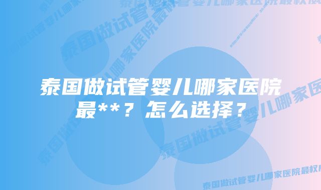 泰国做试管婴儿哪家医院最**？怎么选择？