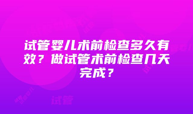 试管婴儿术前检查多久有效？做试管术前检查几天完成？